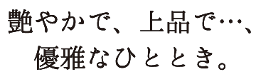 艶やかで、上品で…、優雅なひととき。