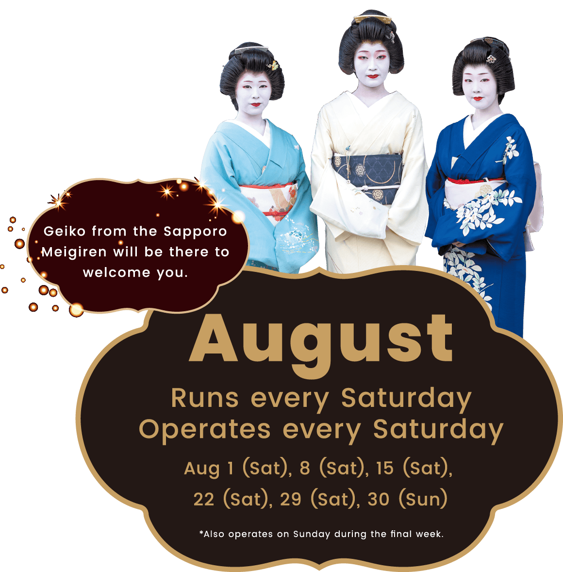 Geiko from the Sapporo
								Meigiren will be there to welcome you. August Runs every Saturday Operates every Saturday Aug 1 (Sat), 8 (Sat), 15 (Sat), 22 (Sat), 29 (Sat), 30 (Sun) *Also operates on Sunday during the final week.